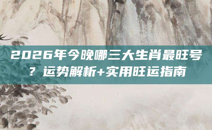 2026年今晚哪三大生肖最旺号？运势解析+实用旺运指南